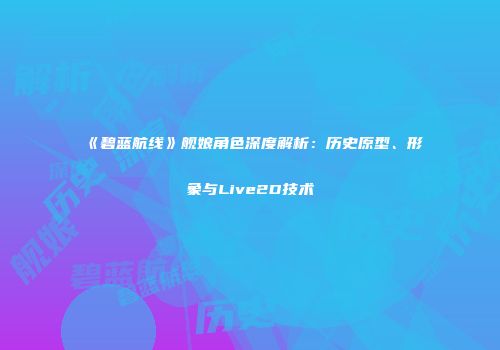 《碧蓝航线》舰娘角色深度解析：历史原型、形象与Live2D技术