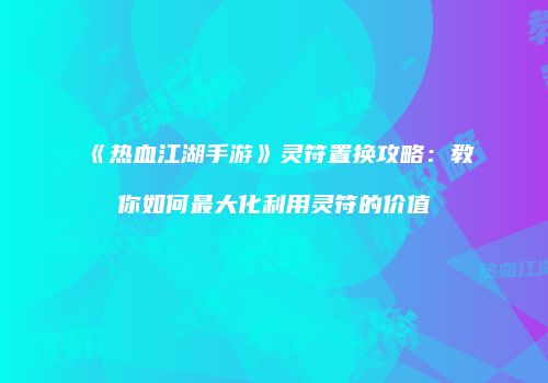 《热血江湖手游》灵符置换攻略：教你如何最大化利用灵符的价值