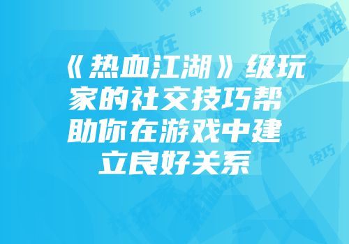 《热血江湖》级玩家的社交技巧帮助你在游戏中建立良好关系