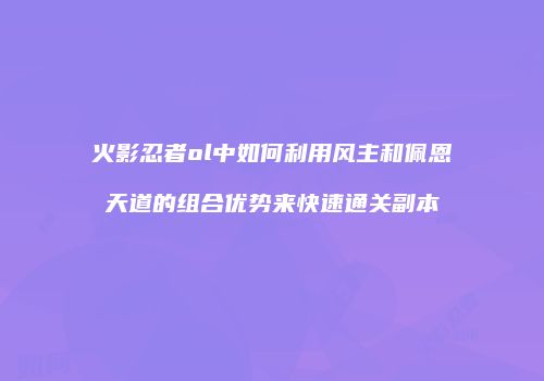 火影忍者ol中如何利用风主和佩恩天道的组合优势来快速通关副本