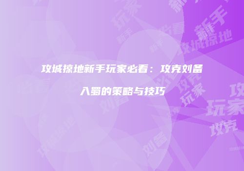攻城掠地新手玩家必看:攻克刘备入蜀的策略与技巧