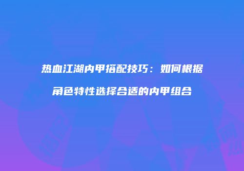 热血江湖内甲搭配技巧：如何根据角色特性选择合适的内甲组合