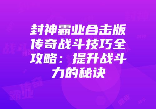 封神霸业合击版传奇战斗技巧全攻略:提升战斗力的秘诀