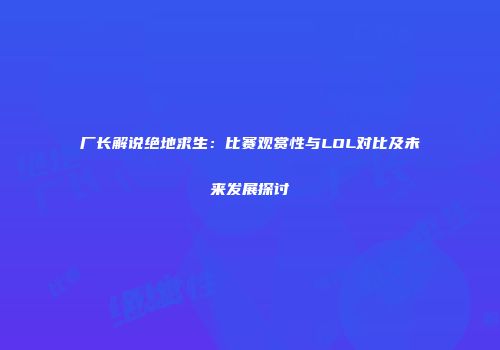 厂长解说绝地求生：比赛观赏性与LOL对比及未来发展探讨