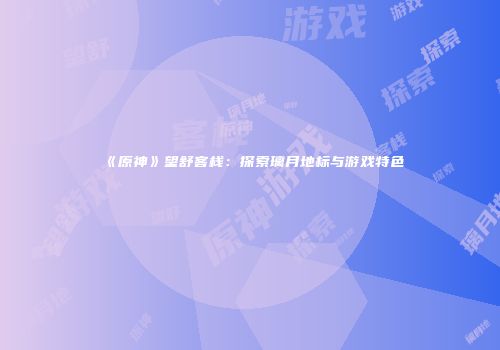 《原神》望舒客栈：探索璃月地标与游戏特色
