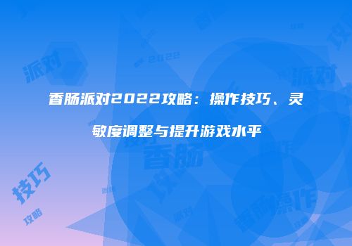 香肠派对2022攻略：操作技巧、灵敏度调整与提升游戏水平