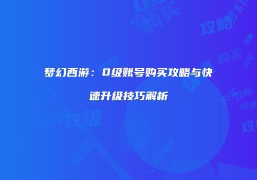 梦幻西游：0级账号购买攻略与快速升级技巧解析