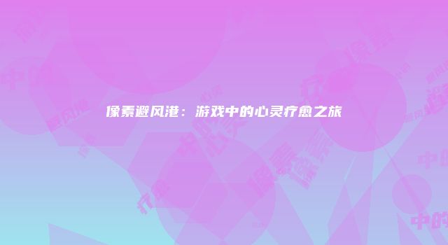 像素避风港：游戏中的心灵疗愈之旅