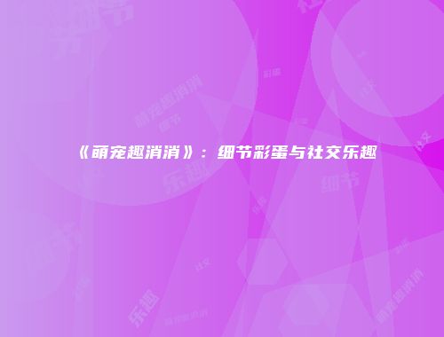 《萌宠趣消消》：细节彩蛋与社交乐趣
