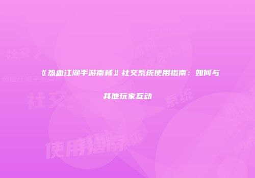 《热血江湖手游南林》社交系统使用指南：如何与其他玩家互动