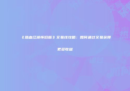《热血江湖怀旧版》交易线攻略：如何通过交易获得更多收益