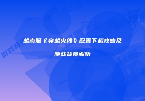越南服《穿越火线》配置下载攻略及游戏背景解析