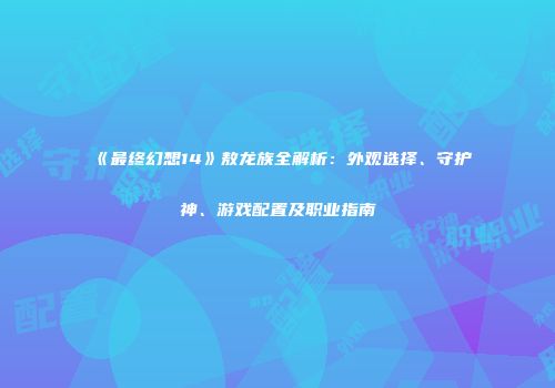 《最终幻想14》敖龙族全解析：外观选择、守护神、游戏配置及职业指南