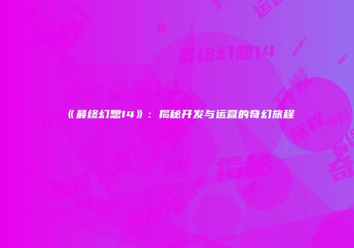 《最终幻想14》：揭秘开发与运营的奇幻旅程
