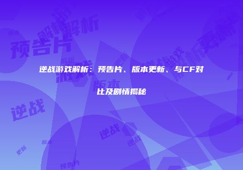 逆战游戏解析：预告片、版本更新、与CF对比及剧情揭秘