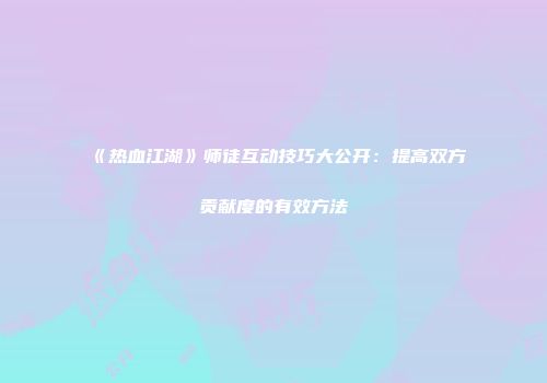 《热血江湖》师徒互动技巧大公开:提高双方贡献度的有效方法