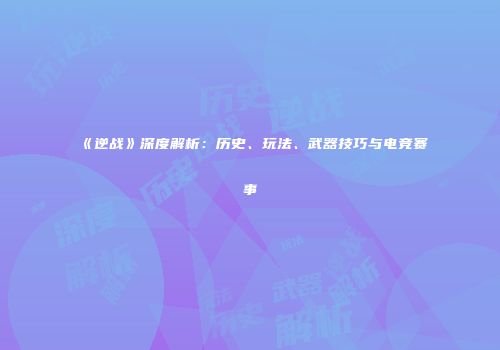 《逆战》深度解析：历史、玩法、武器技巧与电竞赛事