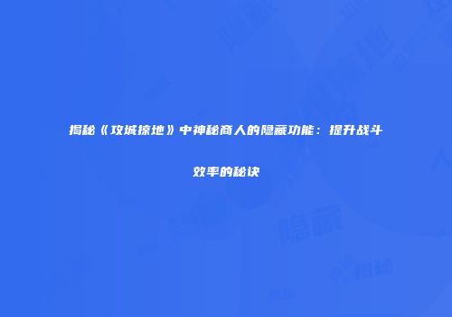揭秘《攻城掠地》中神秘商人的隐藏功能：提升战斗效率的秘诀