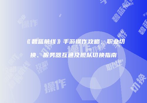 《碧蓝航线》手游操作攻略：职业切换、服务器互通及舰队切换指南