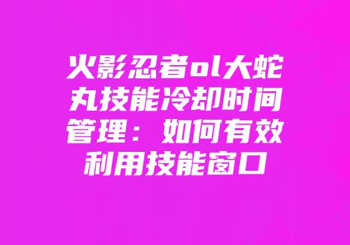 火影忍者ol大蛇丸技能冷却时间管理：如何有效利用技能窗口