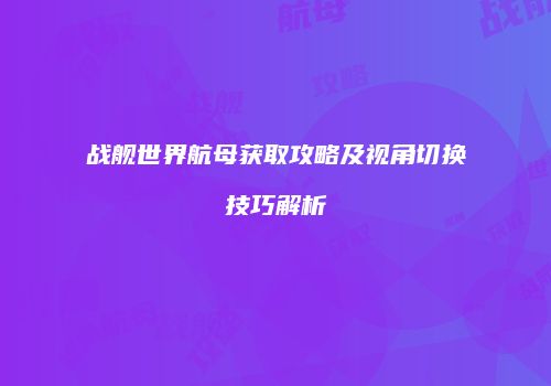 战舰世界航母获取攻略及视角切换技巧解析