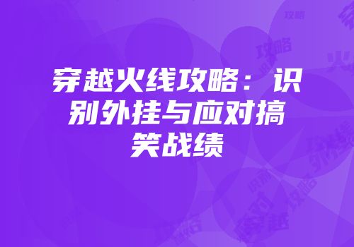 穿越火线攻略：识别外挂与应对搞笑战绩