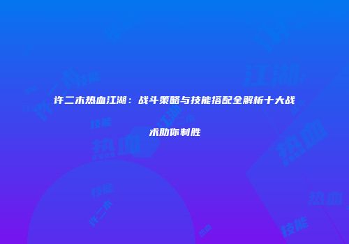 许二木热血江湖：战斗策略与技能搭配全解析十大战术助你制胜