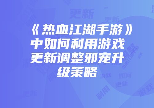 《热血江湖手游》中如何利用游戏更新调整邪宠升级策略
