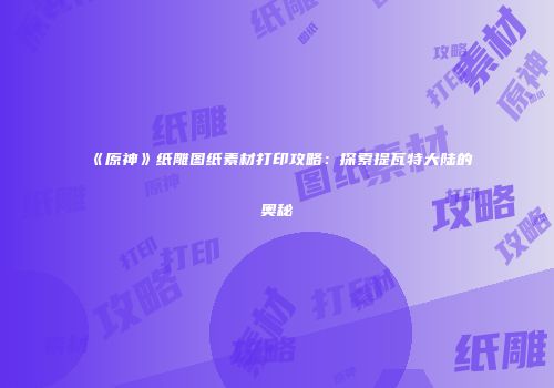 《原神》纸雕图纸素材打印攻略：探索提瓦特大陆的奥秘