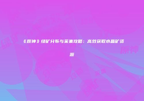 《原神》绿矿分布与采集攻略：高效获取水晶矿资源