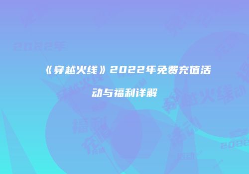 《穿越火线》2022年免费充值活动与福利详解