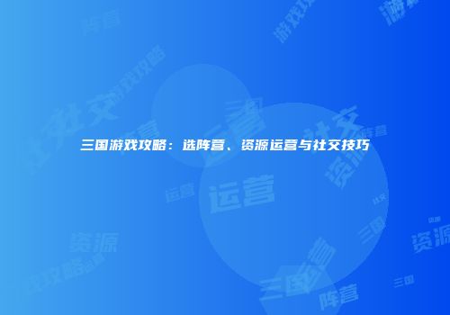三国游戏攻略：选阵营、资源运营与社交技巧