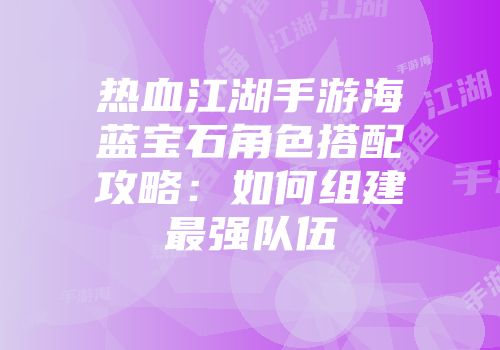 热血江湖手游海蓝宝石角色搭配攻略：如何组建最强队伍