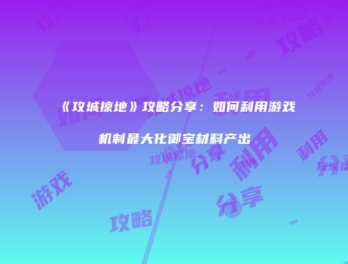 《攻城掠地》攻略分享：如何利用游戏机制最大化御宝材料产出