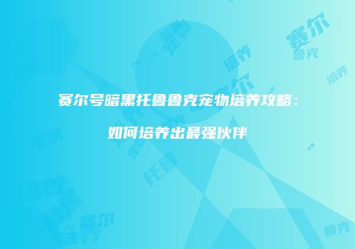 赛尔号暗黑托鲁鲁克宠物培养攻略：如何培养出最强伙伴