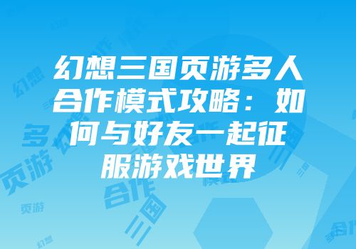 幻想三国页游多人合作模式攻略：如何与好友一起征服游戏世界