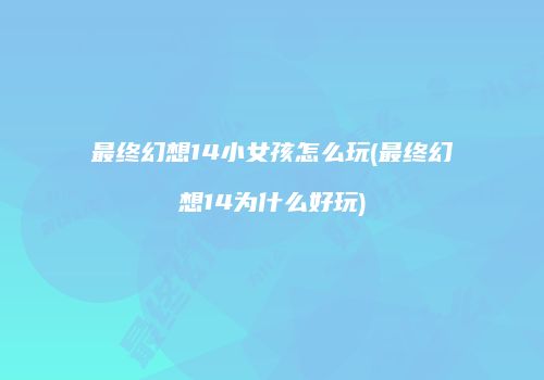 最终幻想14小女孩怎么玩(最终幻想14为什么好玩)