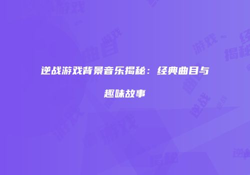逆战游戏背景音乐揭秘：经典曲目与趣味故事