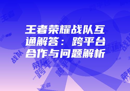 王者荣耀战队互通解答：跨平台合作与问题解析
