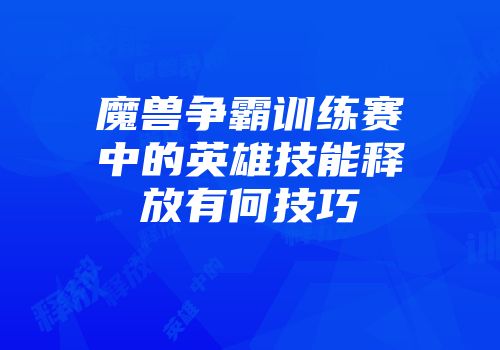 魔兽争霸训练赛中的英雄技能释放有何技巧