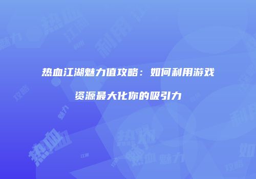 热血江湖魅力值攻略：如何利用游戏资源最大化你的吸引力