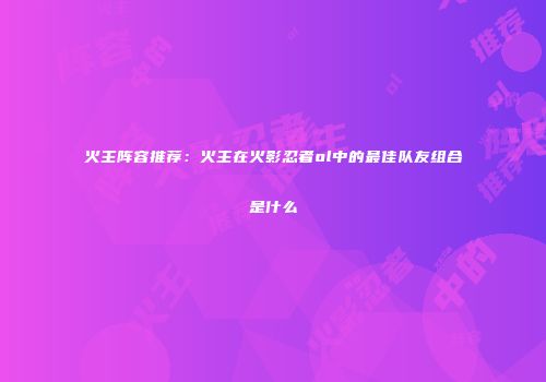 火主阵容推荐：火主在火影忍者ol中的最佳队友组合是什么