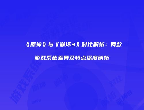 《原神》与《崩坏3》对比解析：两款游戏系统差异及特点深度剖析
