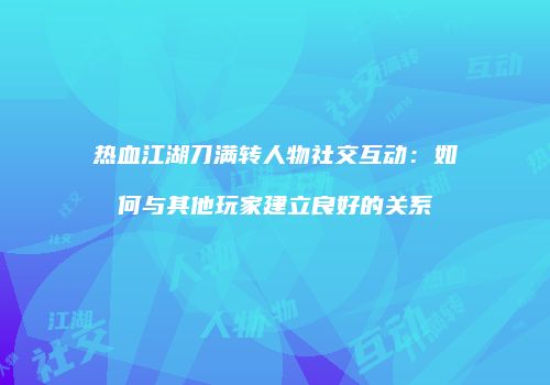 热血江湖刀满转人物社交互动:如何与其他玩家建立良好的关系
