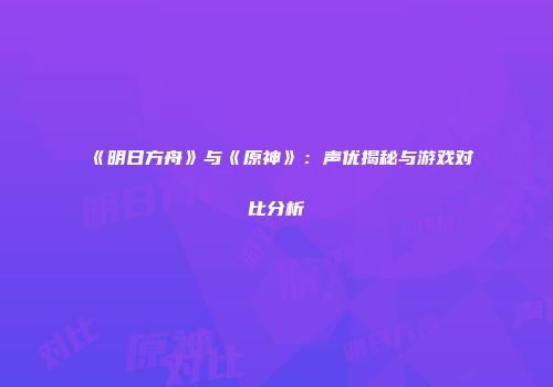 《明日方舟》与《原神》：声优揭秘与游戏对比分析
