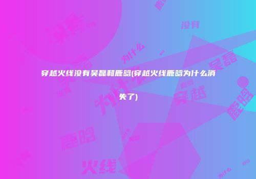 穿越火线没有吴磊和鹿晗(穿越火线鹿晗为什么消失了)