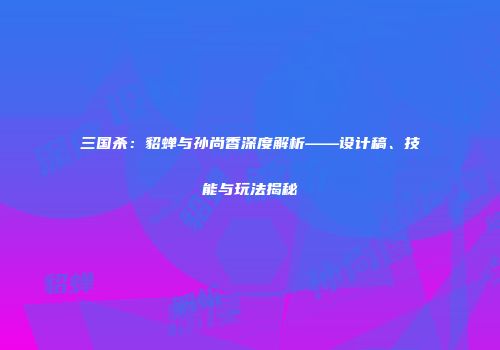 三国杀：貂蝉与孙尚香深度解析——设计稿、技能与玩法揭秘