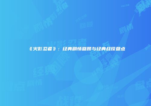 《火影忍者》：经典剧情回顾与经典战役盘点
