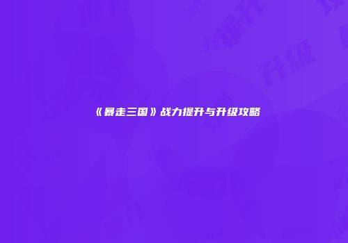 《暴走三国》战力提升与升级攻略