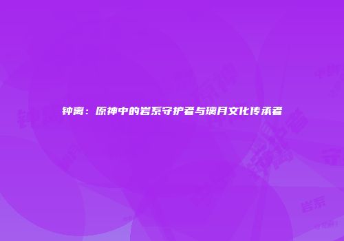 钟离：原神中的岩系守护者与璃月文化传承者